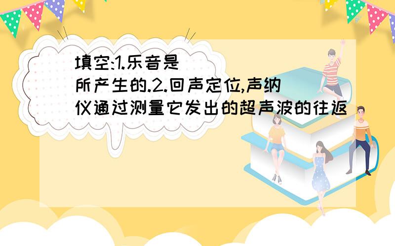 填空:1.乐音是______所产生的.2.回声定位,声纳仪通过测量它发出的超声波的往返_____来测距离.3.动物使用超