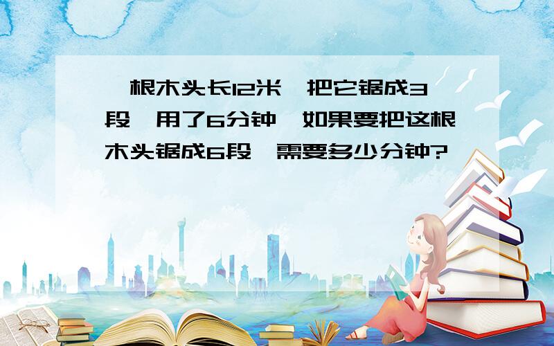 一根木头长12米,把它锯成3段,用了6分钟,如果要把这根木头锯成6段,需要多少分钟?