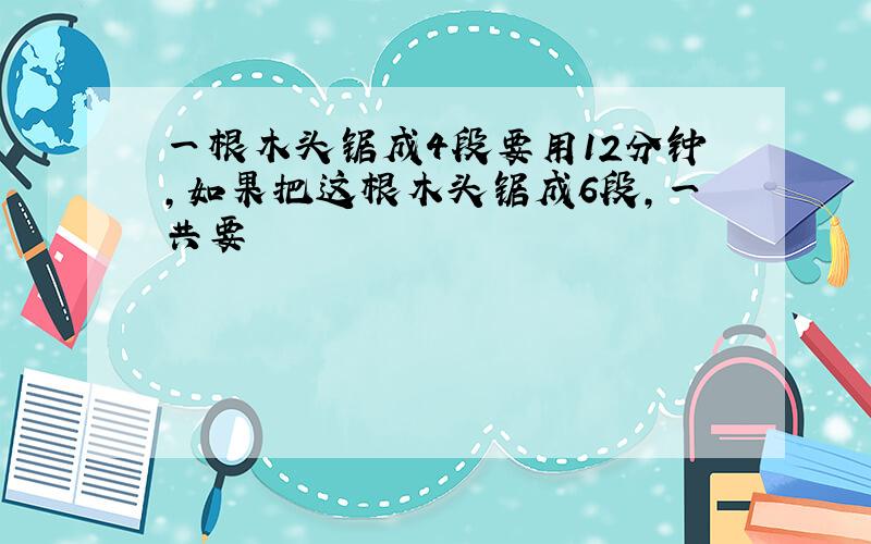 一根木头锯成4段要用12分钟，如果把这根木头锯成6段，一共要