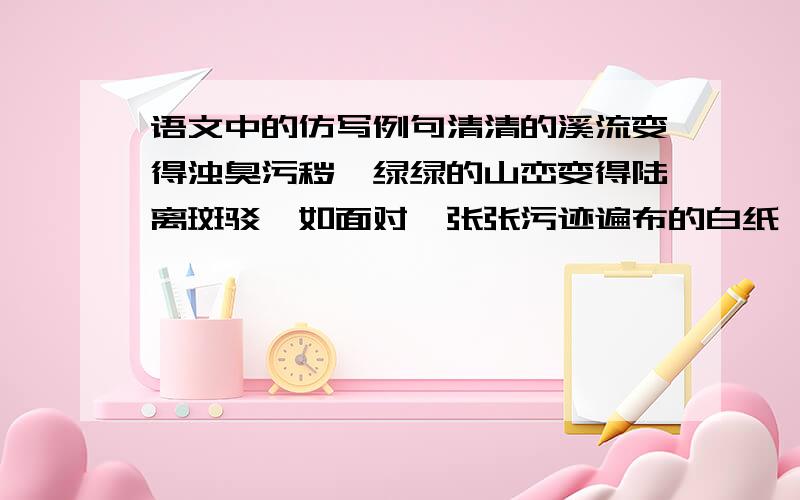 语文中的仿写例句清清的溪流变得浊臭污秽,绿绿的山峦变得陆离斑驳,如面对一张张污迹遍布的白纸,我不忍心去看. 仿写这个句子