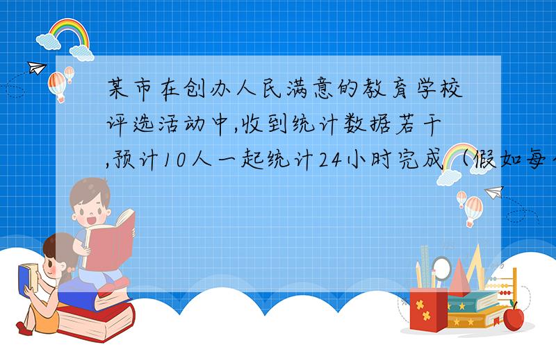 某市在创办人民满意的教育学校评选活动中,收到统计数据若干,预计10人一起统计24小时完成（假如每个人的工作效率相同）.在