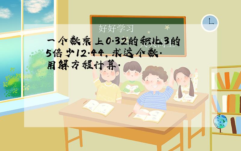 一个数乘上0.32的积比3的5倍少12.44,求这个数.用解方程计算.