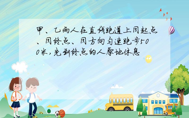 甲、乙两人在直线跑道上同起点、同终点、同方向匀速跑步500米,先到终点的人原地休息