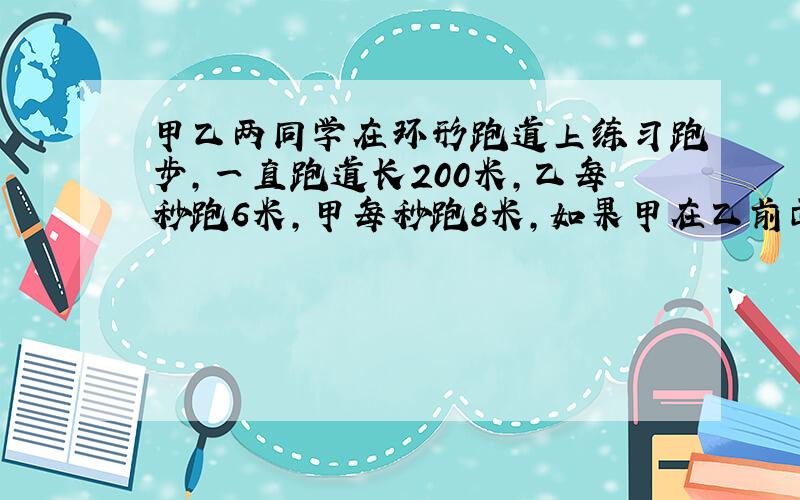 甲乙两同学在环形跑道上练习跑步,一直跑道长200米,乙每秒跑6米,甲每秒跑8米,如果甲在乙前面4米同时同