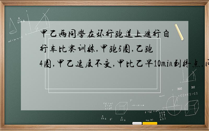 甲乙两同学在环行跑道上进行自行车比赛训练,甲跑5圈,乙跑4圈,甲乙速度不变,甲比乙早10min到终点.问甲乙各用了多少时