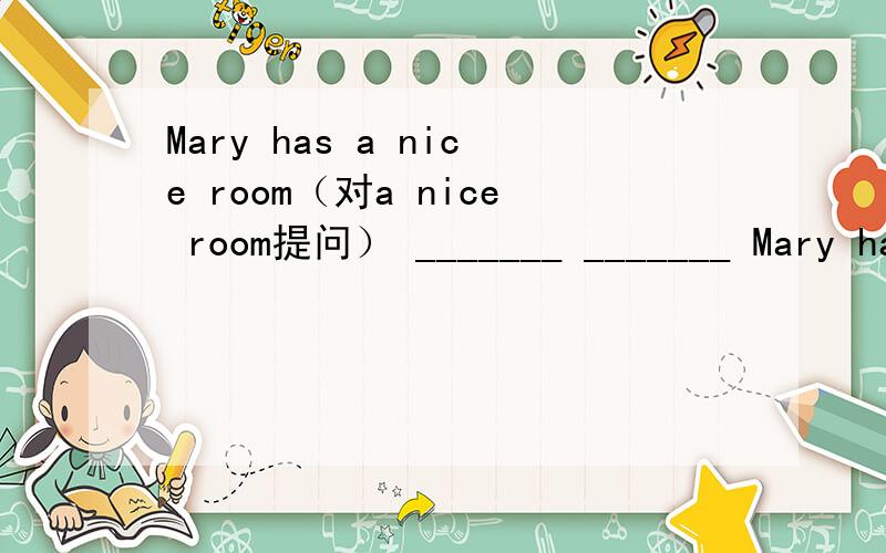 Mary has a nice room（对a nice room提问） _______ _______ Mary ha