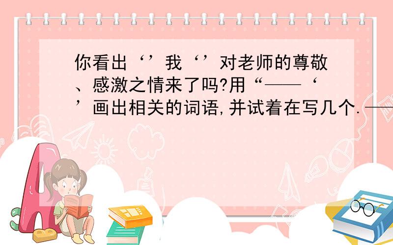 你看出‘’我‘’对老师的尊敬、感激之情来了吗?用“——‘’画出相关的词语,并试着在写几个.—— —— —— —— ——