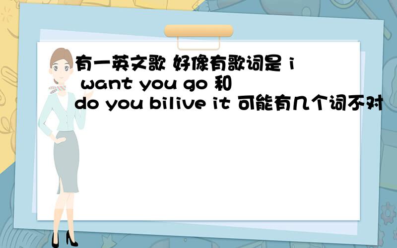 有一英文歌 好像有歌词是 i want you go 和do you bilive it 可能有几个词不对