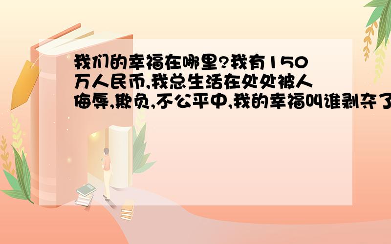 我们的幸福在哪里?我有150万人民币,我总生活在处处被人侮辱,欺负,不公平中,我的幸福叫谁剥夺了?为什么好处总让那些龟孙