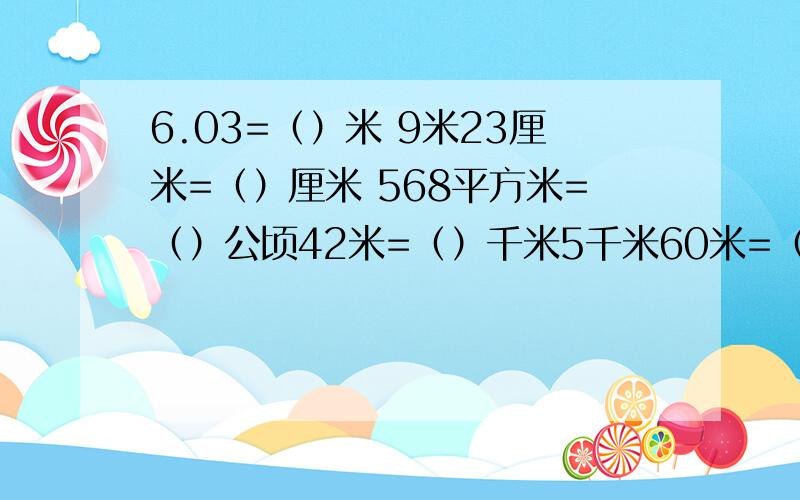 6.03=（）米 9米23厘米=（）厘米 568平方米=（）公顷42米=（）千米5千米60米=（）千米 3吨500千克=