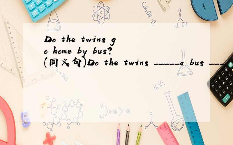 Do the twins go home by bus?(同义句)Do the twins _____a bus ___