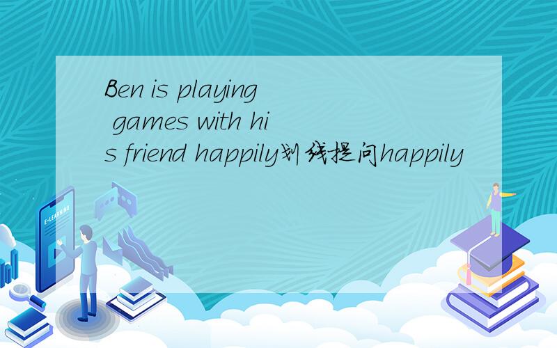 Ben is playing games with his friend happily划线提问happily