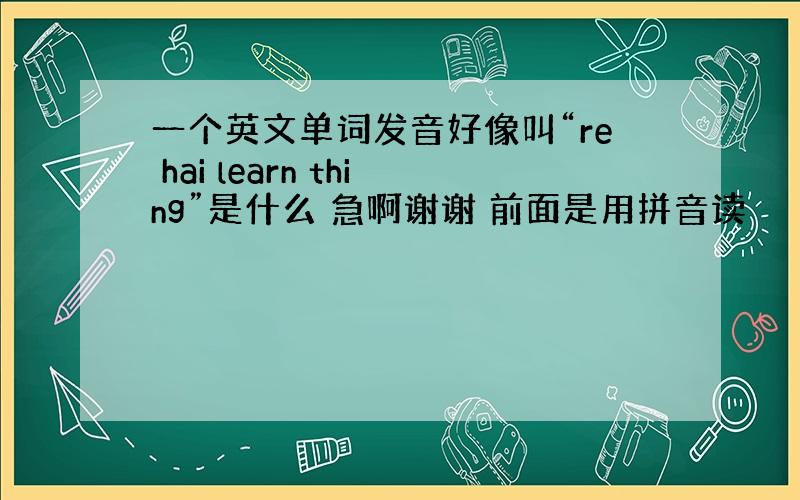 一个英文单词发音好像叫“re hai learn thing”是什么 急啊谢谢 前面是用拼音读