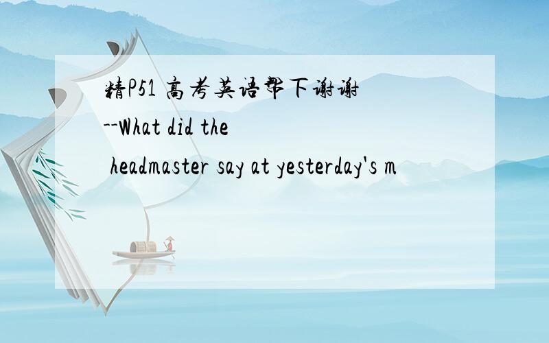 精P51 高考英语帮下谢谢 --What did the headmaster say at yesterday's m