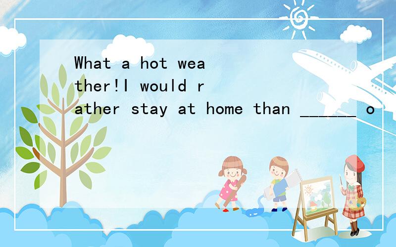 What a hot weather!I would rather stay at home than ______ o