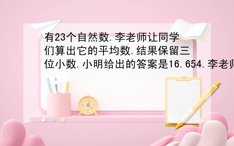 有23个自然数.李老师让同学们算出它的平均数.结果保留三位小数.小明给出的答案是16.654.李老师说,除了最后一位其他