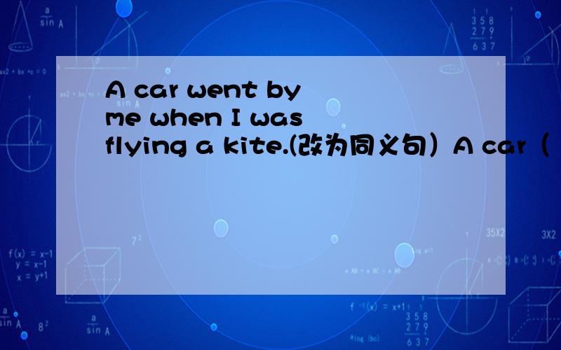 A car went by me when I was flying a kite.(改为同义句）A car（ ）（ ）