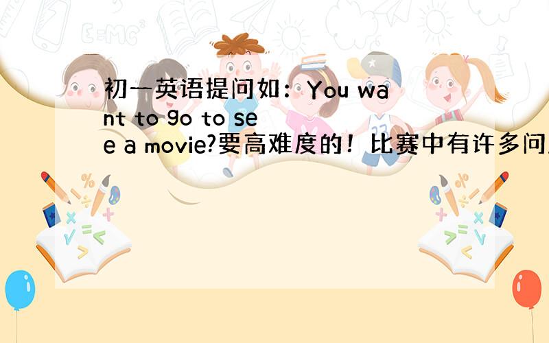 初一英语提问如：You want to go to see a movie?要高难度的！比赛中有许多问题是常常提的。像“