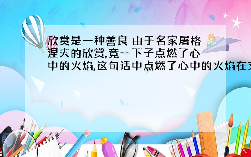 欣赏是一种善良 由于名家屠格涅夫的欣赏,竟一下子点燃了心中的火焰,这句话中点燃了心中的火焰在文中指冒