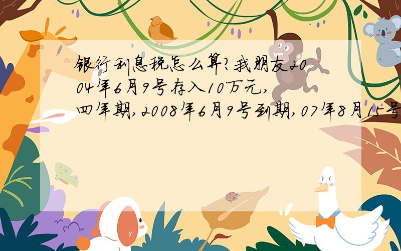 银行利息税怎么算?我朋友2004年6月9号存入10万元,四年期,2008年6月9号到期,07年8月15号税率下调到5%,