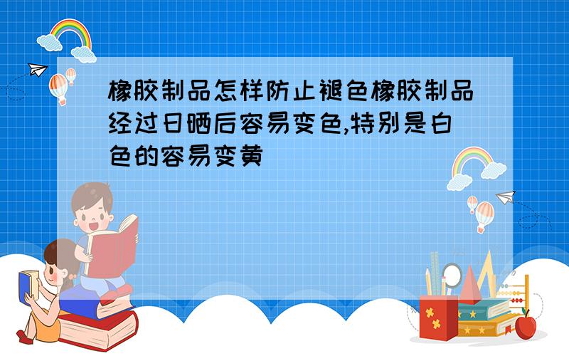 橡胶制品怎样防止褪色橡胶制品经过日晒后容易变色,特别是白色的容易变黄