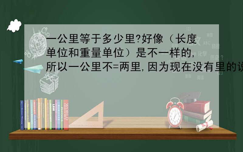 一公里等于多少里?好像（长度单位和重量单位）是不一样的,所以一公里不=两里,因为现在没有里的说法,里是我们平常说的,书上