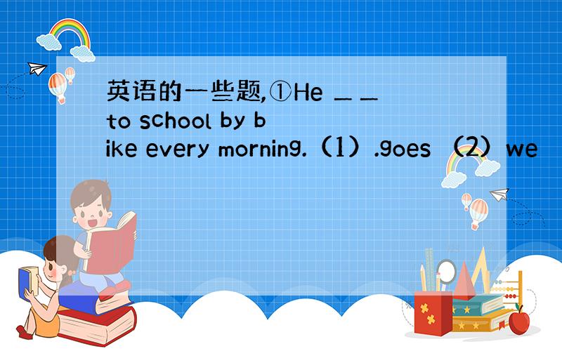 英语的一些题,①He ＿＿ to school by bike every morning.（1）.goes （2）we