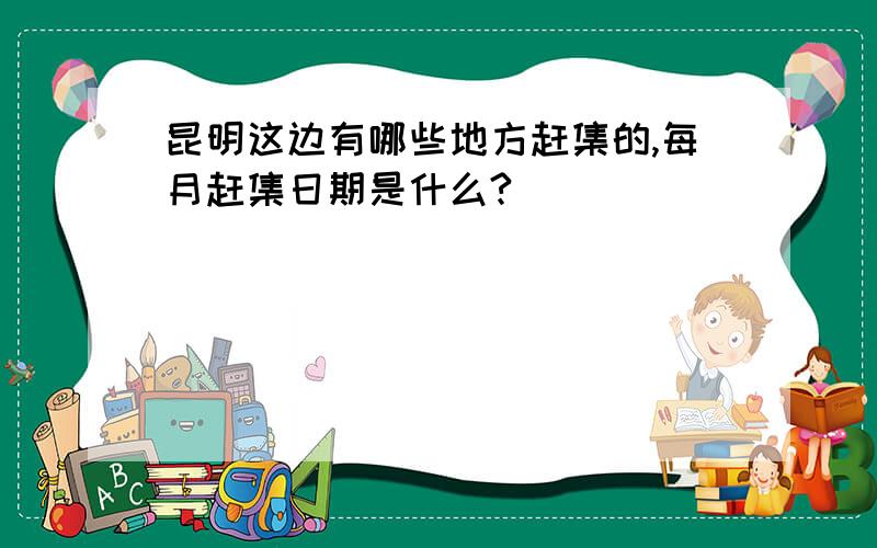 昆明这边有哪些地方赶集的,每月赶集日期是什么?