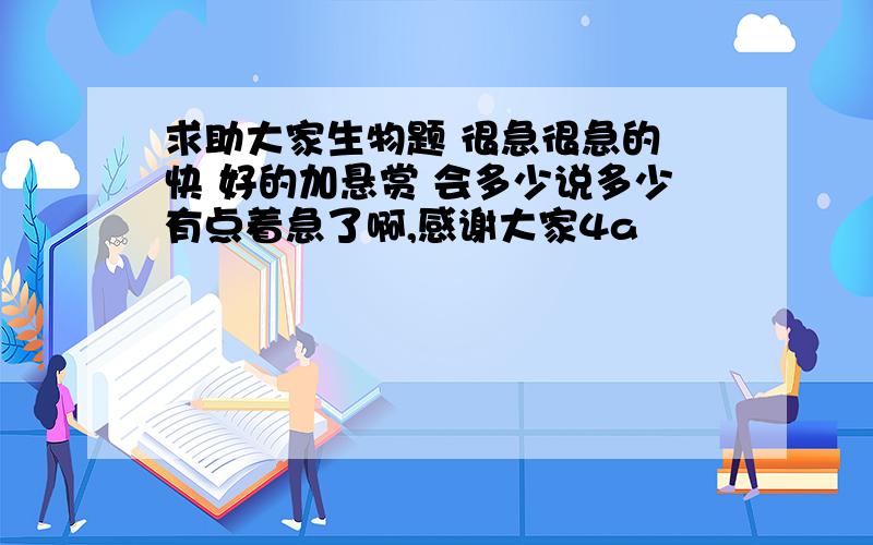 求助大家生物题 很急很急的 快 好的加悬赏 会多少说多少有点着急了啊,感谢大家4a