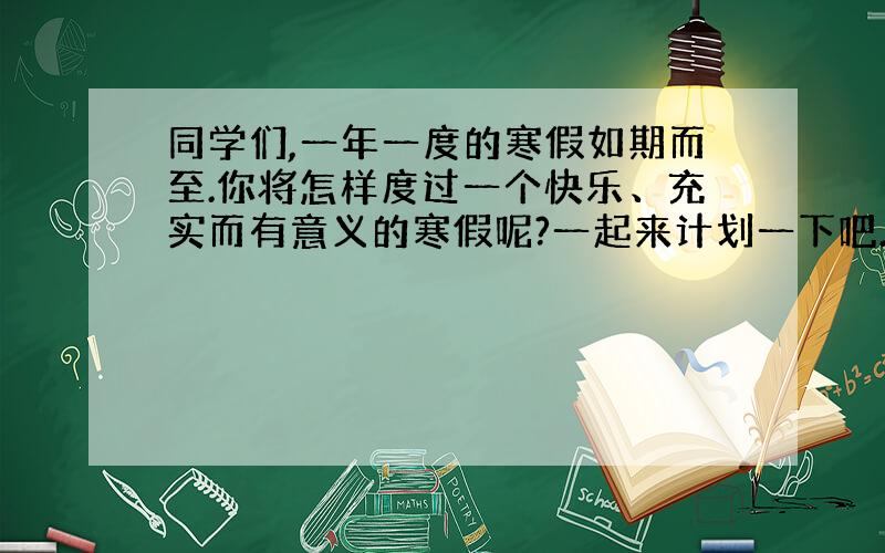 同学们,一年一度的寒假如期而至.你将怎样度过一个快乐、充实而有意义的寒假呢?一起来计划一下吧.