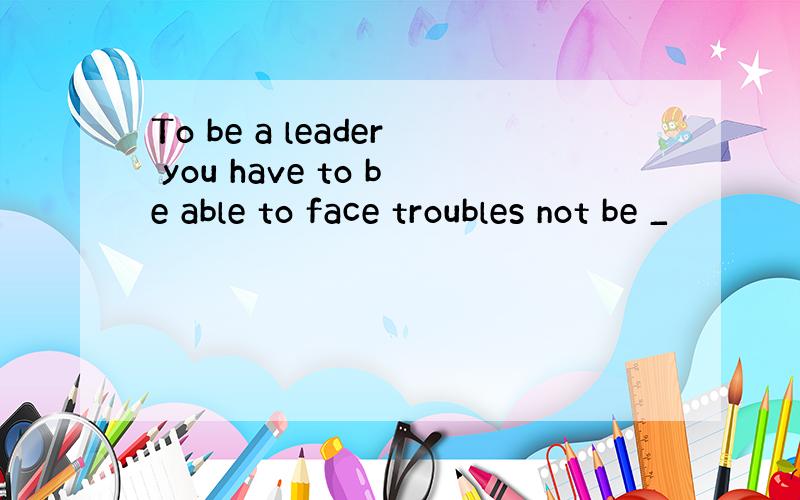 To be a leader you have to be able to face troubles not be _