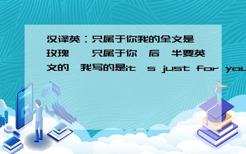 汉译英：只属于你我的全文是,玫瑰——只属于你,后一半要英文的,我写的是it's just for you 不对就请给个简