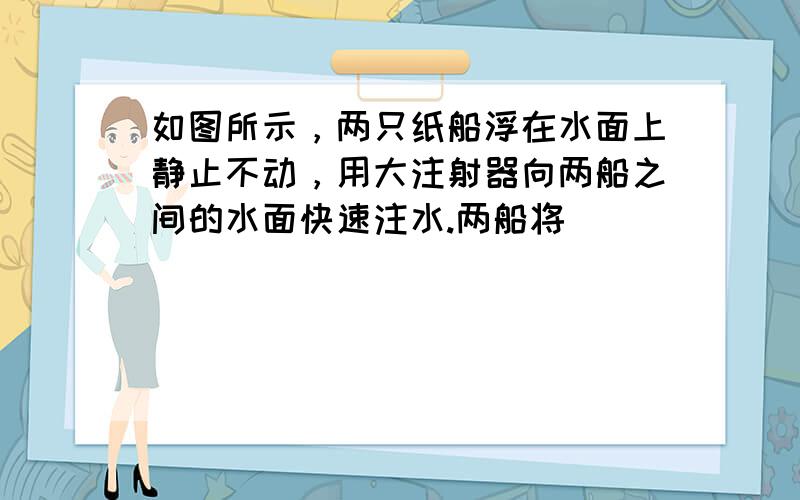 如图所示，两只纸船浮在水面上静止不动，用大注射器向两船之间的水面快速注水.两船将（　　）