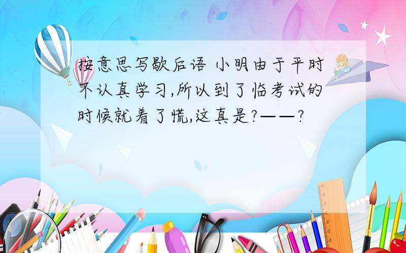 按意思写歇后语 小明由于平时不认真学习,所以到了临考试的时候就着了慌,这真是?——?