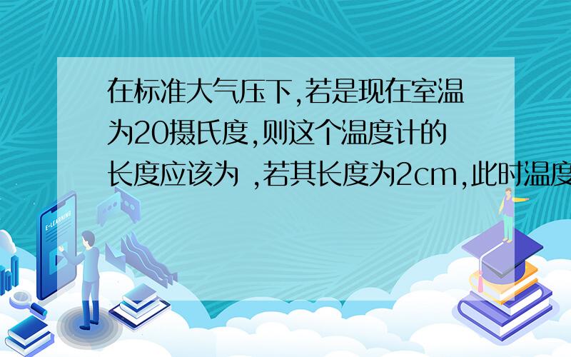 在标准大气压下,若是现在室温为20摄氏度,则这个温度计的长度应该为 ,若其长度为2cm,此时温度为