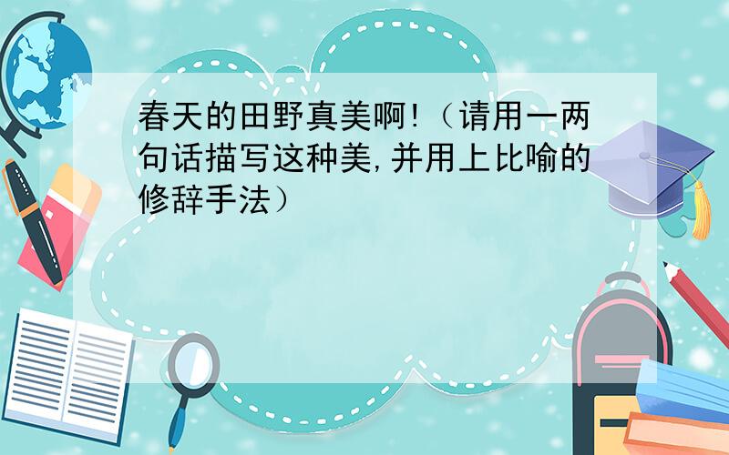 春天的田野真美啊!（请用一两句话描写这种美,并用上比喻的修辞手法）