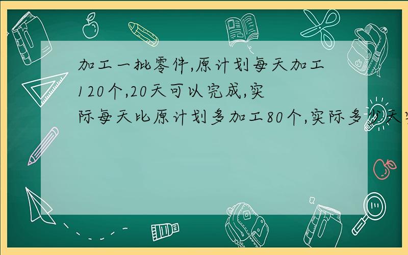 加工一批零件,原计划每天加工120个,20天可以完成,实际每天比原计划多加工80个,实际多少天完成任务?