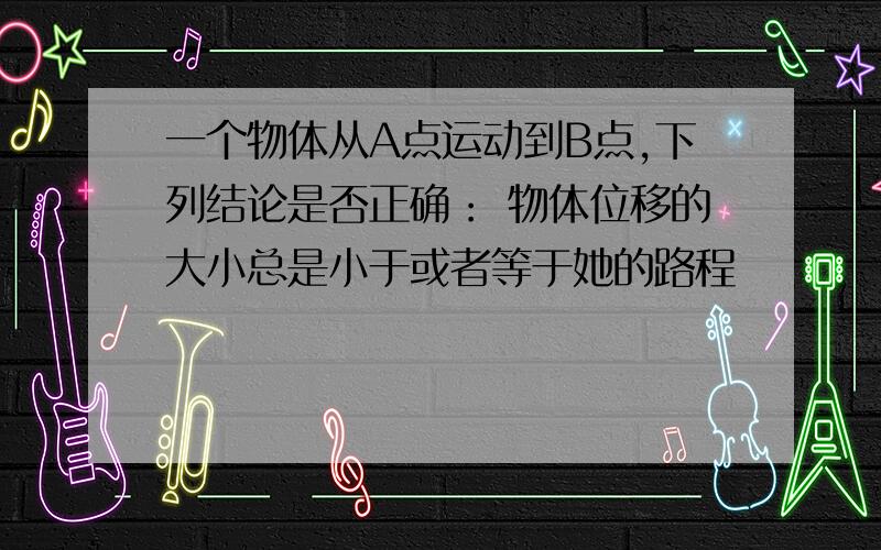 一个物体从A点运动到B点,下列结论是否正确： 物体位移的大小总是小于或者等于她的路程