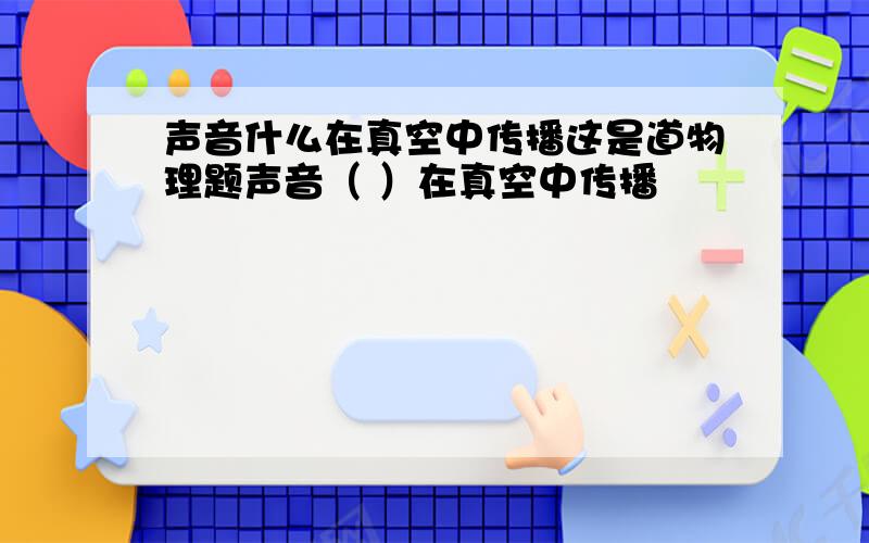 声音什么在真空中传播这是道物理题声音（ ）在真空中传播