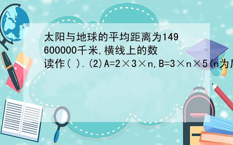 太阳与地球的平均距离为149600000千米,横线上的数读作( ).(2)A=2×3×n,B=3×n×5(n为质数)