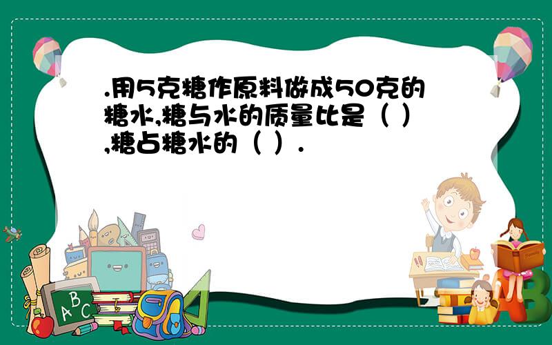 .用5克糖作原料做成50克的糖水,糖与水的质量比是（ ）,糖占糖水的（ ）.