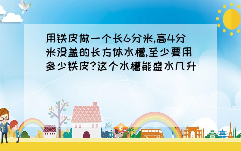 用铁皮做一个长6分米,高4分米没盖的长方体水槽,至少要用多少铁皮?这个水槽能盛水几升