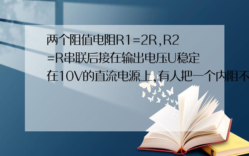 两个阻值电阻R1=2R,R2=R串联后接在输出电压U稳定在10V的直流电源上,有人把一个内阻不是远大于R1、R2的电压表