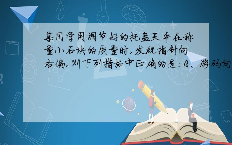 某同学用调节好的托盘天平在称量小石块的质量时,发现指针向右偏,则下列措施中正确的是：A、游码向右移动