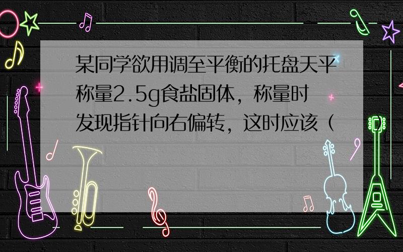 某同学欲用调至平衡的托盘天平称量2.5g食盐固体，称量时发现指针向右偏转，这时应该（　　）