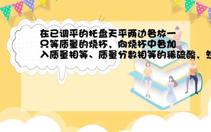 在已调平的托盘天平两边各放一只等质量的烧杯，向烧杯中各加入质量相等、质量分数相等的稀硫酸，然后在左右两盘的烧杯中分别放入