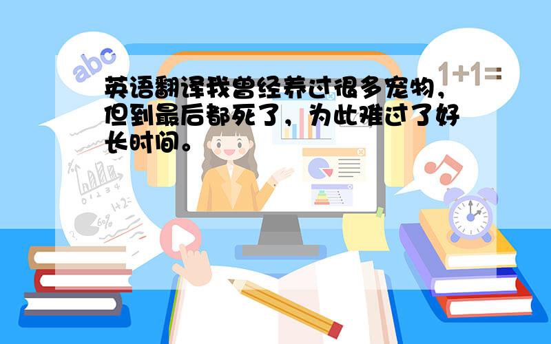 英语翻译我曾经养过很多宠物，但到最后都死了，为此难过了好长时间。