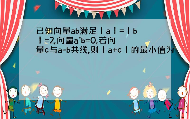 已知向量ab满足丨a丨=丨b丨=2,向量a*b=0,若向量c与a-b共线,则丨a+c丨的最小值为