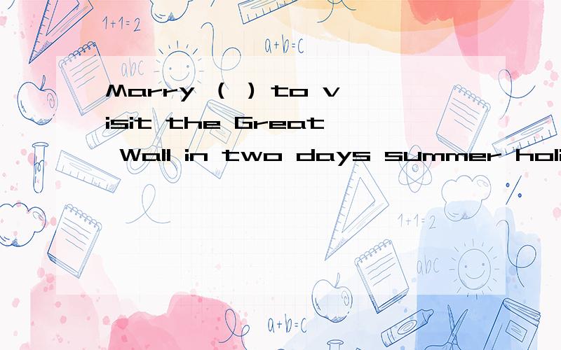 Marry （ ) to visit the Great Wall in two days summer holiday