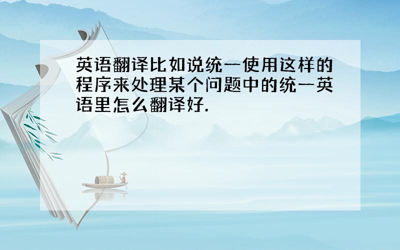 英语翻译比如说统一使用这样的程序来处理某个问题中的统一英语里怎么翻译好.